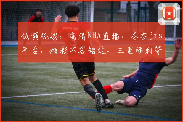 低调观战，高清NBA直播，尽在jrs平台，精彩不容错过，三重福利等你来