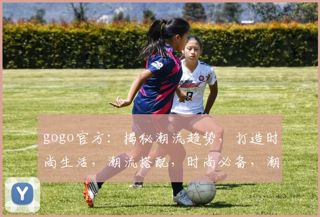 gogo官方：揭秘潮流趋势，打造时尚生活，潮流搭配，时尚必备，潮流达人必备攻略